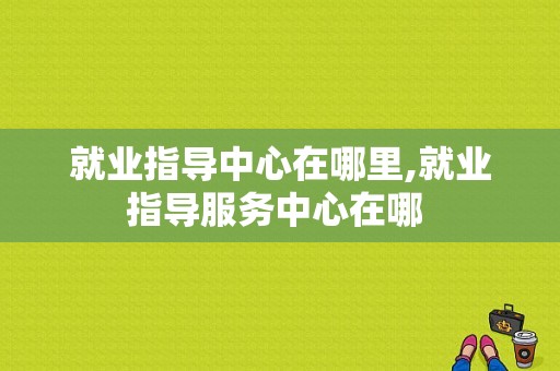 就业指导中心在哪里,就业指导服务中心在哪 -图1