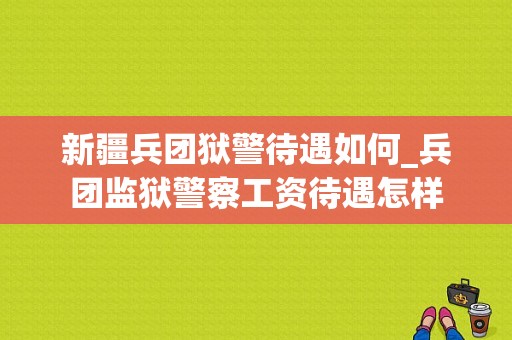 新疆兵团狱警待遇如何_兵团监狱警察工资待遇怎样