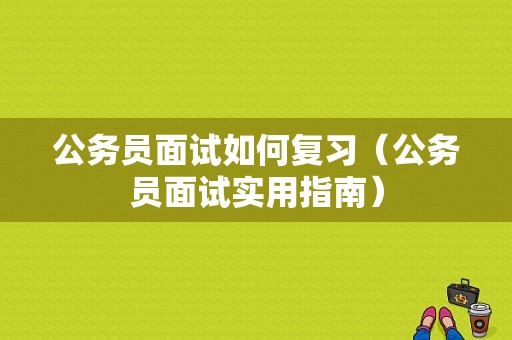 公务员面试如何复习（公务员面试实用指南）