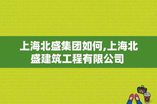 上海北盛集团如何,上海北盛建筑工程有限公司 