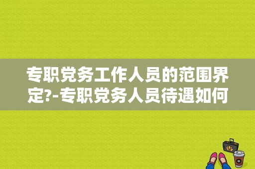 专职党务工作人员的范围界定?-专职党务人员待遇如何-图1