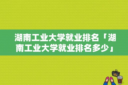  湖南工业大学就业排名「湖南工业大学就业排名多少」