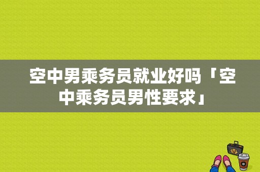  空中男乘务员就业好吗「空中乘务员男性要求」