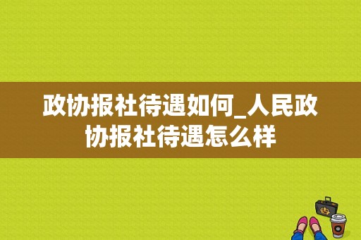 政协报社待遇如何_人民政协报社待遇怎么样-图1