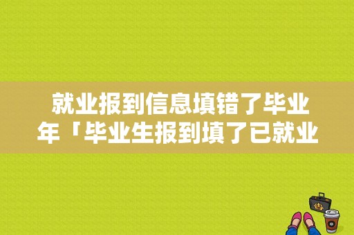  就业报到信息填错了毕业年「毕业生报到填了已就业」